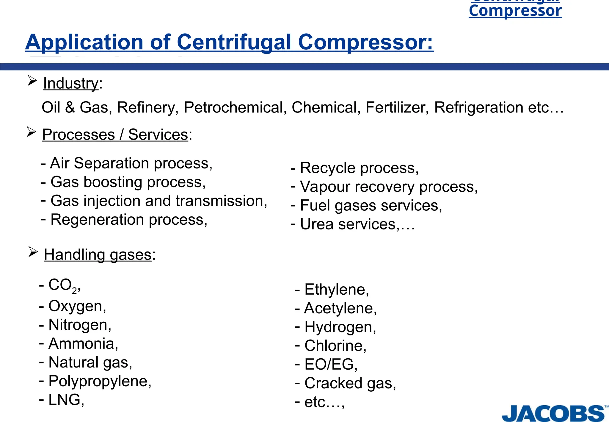 Oil & Gas, Refinery, Petrochemical, Chemical, Fertilizer, Refrigeration etc…
Application of Centrifugal Compressor:
Centrifugal
Compressor
 Industry:
 Processes / Services:
- Air Separation process,
- Gas boosting process,
- Gas injection and transmission,
- Regeneration process,
 Handling gases:
- CO2,
- Oxygen,
- Nitrogen,
- Ammonia,
- Natural gas,
- Polypropylene,
- LNG,
- Recycle process,
- Vapour recovery process,
- Fuel gases services,
- Urea services,…
- Ethylene,
- Acetylene,
- Hydrogen,
- Chlorine,
- EO/EG,
- Cracked gas,
- etc…,
 