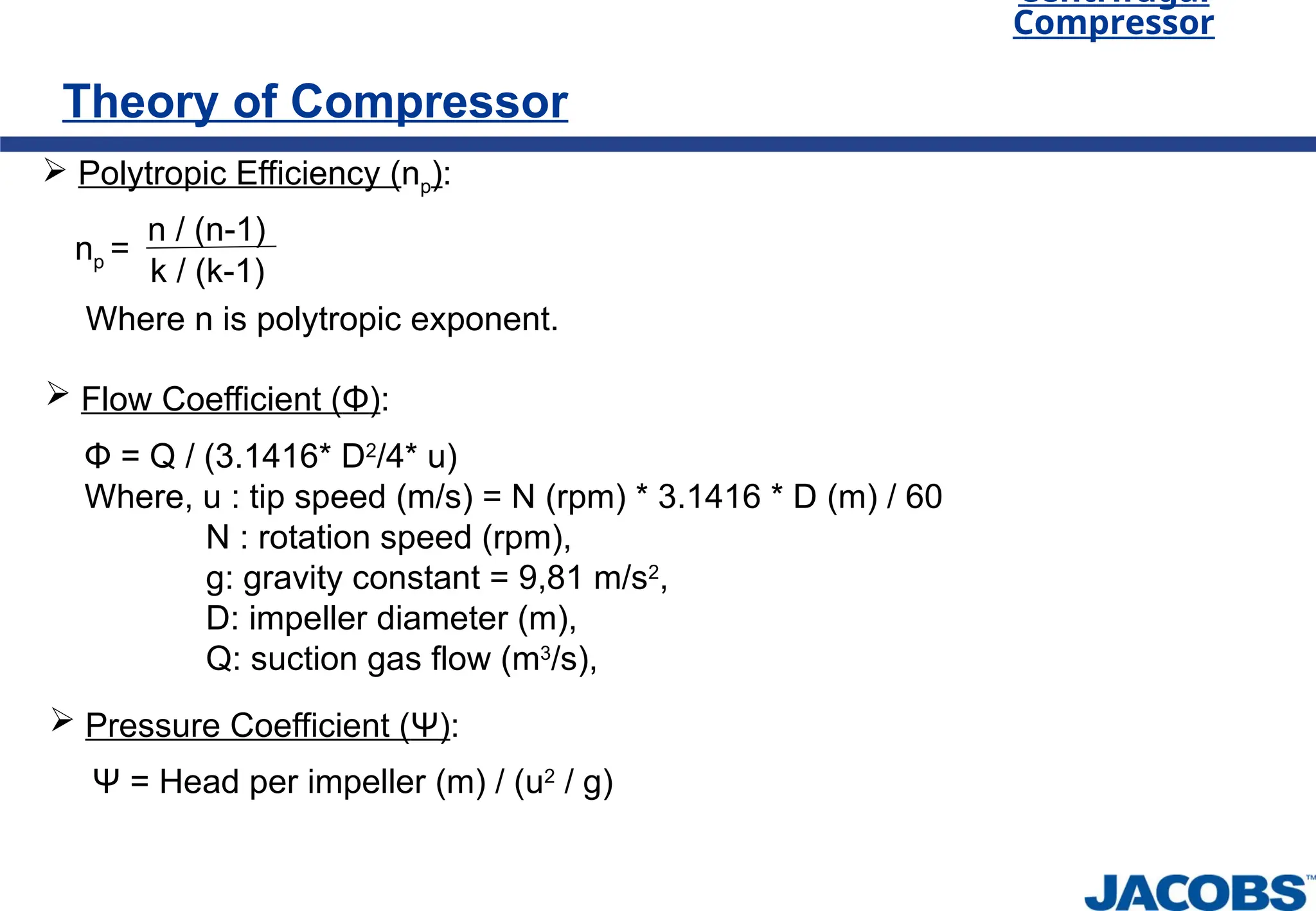 Theory of Compressor
Centrifugal
Compressor
 Polytropic Efficiency (np):
np =
n / (n-1)
k / (k-1)
Where n is polytropic exponent.
 Flow Coefficient (Φ):
Φ = Q / (3.1416* D2
/4* u)
Where, u : tip speed (m/s) = N (rpm) * 3.1416 * D (m) / 60
N : rotation speed (rpm),
g: gravity constant = 9,81 m/s2
,
D: impeller diameter (m),
Q: suction gas flow (m3
/s),
Ψ = Head per impeller (m) / (u2
/ g)
 Pressure Coefficient (Ψ):
 