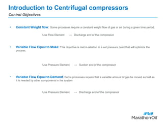 Introduction to Centrifugal compressors
• Constant Weight flow: Some processes require a constant weight flow of gas or air during a given time period.
Use Flow Element → Discharge end of the compressor
• Variable Flow Equal to Make: This objective is met in relation to a set pressure point that will optimize the
process.
Use Pressure Element → Suction end of the compressor
• Variable Flow Equal to Demand: Some processes require that a variable amount of gas be moved as fast as
it is needed by other components in the system
Use Pressure Element → Discharge end of the compressor
Control Objectives
 