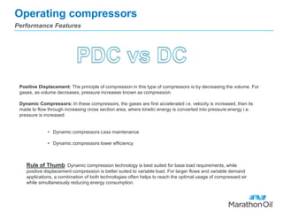 Operating compressors
Performance Features
Positive Displacement: The principle of compression in this type of compressors is by decreasing the volume. For
gases, as volume decreases, pressure increases known as compression.
Dynamic Compressors: In these compressors, the gases are first accelerated i.e. velocity is increased, then its
made to flow through increasing cross section area, where kinetic energy is converted into pressure energy i.e.
pressure is increased.
• Dynamic compressors Less maintenance
• Dynamic compressors lower efficiency.
Rule of Thumb: Dynamic compression technology is best suited for base load requirements, while
positive displacement compression is better suited to variable load. For larger flows and variable demand
applications, a combination of both technologies often helps to reach the optimal usage of compressed air
while simultaneously reducing energy consumption.
 