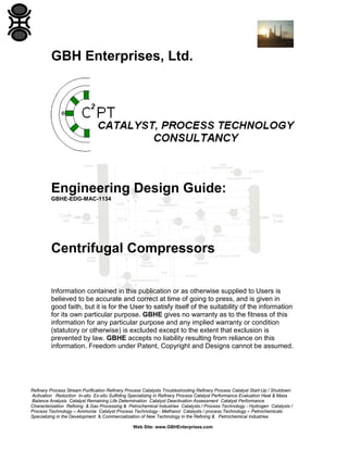 GBH Enterprises, Ltd.

Engineering Design Guide:
GBHE-EDG-MAC-1134

Centrifugal Compressors
Information contained in this publication or as otherwise supplied to Users is
believed to be accurate and correct at time of going to press, and is given in
good faith, but it is for the User to satisfy itself of the suitability of the information
for its own particular purpose. GBHE gives no warranty as to the fitness of this
information for any particular purpose and any implied warranty or condition
(statutory or otherwise) is excluded except to the extent that exclusion is
prevented by law. GBHE accepts no liability resulting from reliance on this
information. Freedom under Patent, Copyright and Designs cannot be assumed.

Refinery Process Stream Purification Refinery Process Catalysts Troubleshooting Refinery Process Catalyst Start-Up / Shutdown
Activation Reduction In-situ Ex-situ Sulfiding Specializing in Refinery Process Catalyst Performance Evaluation Heat & Mass
Balance Analysis Catalyst Remaining Life Determination Catalyst Deactivation Assessment Catalyst Performance
Characterization Refining & Gas Processing & Petrochemical Industries Catalysts / Process Technology - Hydrogen Catalysts /
Process Technology – Ammonia Catalyst Process Technology - Methanol Catalysts / process Technology – Petrochemicals
Specializing in the Development & Commercialization of New Technology in the Refining & Petrochemical Industries
Web Site: www.GBHEnterprises.com

 