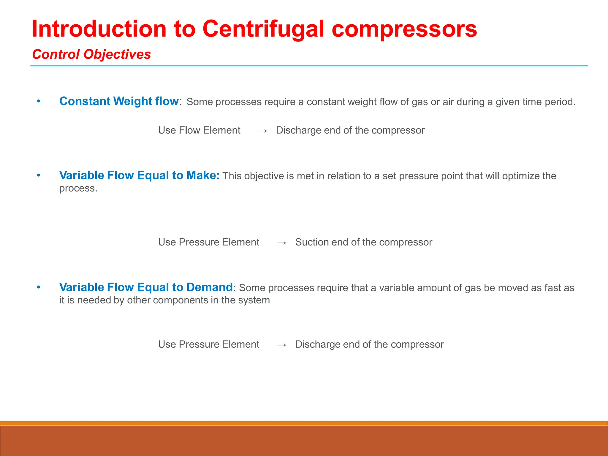 Introduction to Centrifugal compressors
Control Objectives
• Constant Weight flow: Some processes require a constant weight flow of gas or air during a given time period.
Use Flow Element → Discharge end of the compressor
• Variable Flow Equal to Make: This objective is met in relation to a set pressure point that will optimize the
process.
Use Pressure Element → Suction end of the compressor
• Variable Flow Equal to Demand: Some processes require that a variable amount of gas be moved as fast as
it is needed by other components in the system
Use Pressure Element → Discharge end of the compressor
 