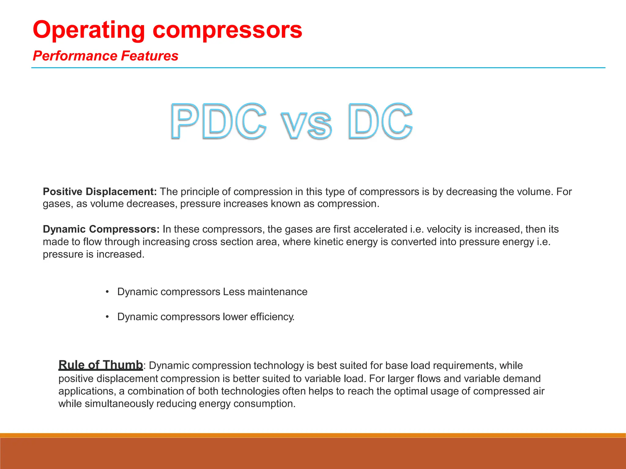 Operating compressors
Performance Features
Positive Displacement: The principle of compression in this type of compressors is by decreasing the volume. For
gases, as volume decreases, pressure increases known as compression.
Dynamic Compressors: In these compressors, the gases are first accelerated i.e. velocity is increased, then its
made to flow through increasing cross section area, where kinetic energy is converted into pressure energy i.e.
pressure is increased.
• Dynamic compressors Less maintenance
• Dynamic compressors lower efficiency.
Rule of Thumb: Dynamic compression technology is best suited for base load requirements, while
positive displacement compression is better suited to variable load. For larger flows and variable demand
applications, a combination of both technologies often helps to reach the optimal usage of compressed air
while simultaneously reducing energy consumption.
 