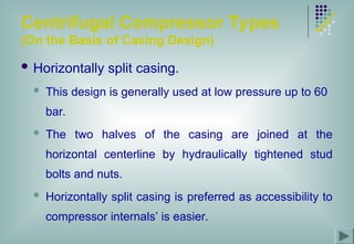 Centrifugal Compressor Types
(On the Basis of Casing Design)
 Horizontally split casing.
 This design is generally used at low pressure up to 60
bar.
 The two halves of the casing are joined at the
horizontal centerline by hydraulically tightened stud
bolts and nuts.
 Horizontally split casing is preferred as accessibility to
compressor internals’ is easier.
 