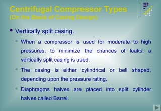 Centrifugal Compressor Types
(On the Basis of Casing Design)
 Vertically split casing.
 When a compressor is used for moderate to high
pressures, to minimize the chances of leaks, a
vertically split casing is used.
 The casing is either cylindrical or bell shaped,
depending upon the pressure rating.
 Diaphragms halves are placed into split cylinder
halves called Barrel.
 