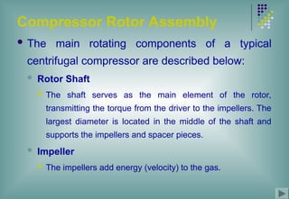 Compressor Rotor Assembly
 The main rotating components of a typical
centrifugal compressor are described below:
 Rotor Shaft
 The shaft serves as the main element of the rotor,
transmitting the torque from the driver to the impellers. The
largest diameter is located in the middle of the shaft and
supports the impellers and spacer pieces.
 Impeller
 The impellers add energy (velocity) to the gas.
 