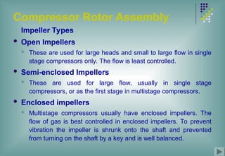 Compressor Rotor Assembly
Impeller Types
 Open Impellers
 These are used for large heads and small to large flow in single
stage compressors only. The flow is least controlled.
 Semi-enclosed Impellers
 These are used for large flow, usually in single stage
compressors, or as the first stage in multistage compressors.
 Enclosed impellers
 Multistage compressors usually have enclosed impellers. The
flow of gas is best controlled in enclosed impellers. To prevent
vibration the impeller is shrunk onto the shaft and prevented
from turning on the shaft by a key and is well balanced.
 
