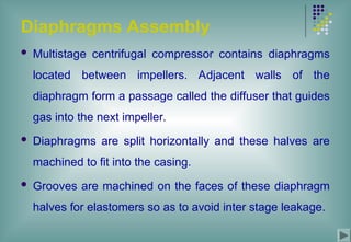 Diaphragms Assembly
 Multistage centrifugal compressor contains diaphragms
located between impellers. Adjacent walls of the
diaphragm form a passage called the diffuser that guides
gas into the next impeller.
 Diaphragms are split horizontally and these halves are
machined to fit into the casing.
 Grooves are machined on the faces of these diaphragm
halves for elastomers so as to avoid inter stage leakage.
 