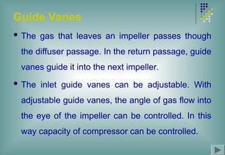 Guide Vanes
 The gas that leaves an impeller passes though
the diffuser passage. In the return passage, guide
vanes guide it into the next impeller.
 The inlet guide vanes can be adjustable. With
adjustable guide vanes, the angle of gas flow into
the eye of the impeller can be controlled. In this
way capacity of compressor can be controlled.
 