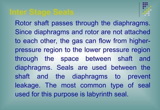 Inter Stage Seals
Rotor shaft passes through the diaphragms.
Since diaphragms and rotor are not attached
to each other, the gas can flow from higher-
pressure region to the lower pressure region
through the space between shaft and
diaphragms. Seals are used between the
shaft and the diaphragms to prevent
leakage. The most common type of seal
used for this purpose is labyrinth seal.
 
