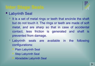 Inter Stage Seals
 Labyrinth Seal
 It is a set of metal rings or teeth that encircle the shaft
but do not touch it. The rings or teeth are made of soft
metal, and are sharp so that in case of accidental
contact, less friction is generated and shaft is
prevented from damage.
 Labyrinth seals are available in the following
configurations:
 Plain Labyrinth Seal
 Step Labyrinth Seal
 Abradable Labyrinth Seal
 