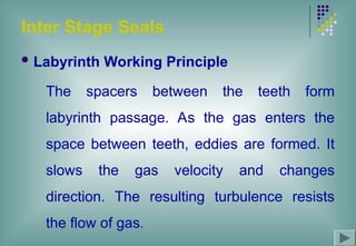 Inter Stage Seals
 Labyrinth Working Principle
The spacers between the teeth form
labyrinth passage. As the gas enters the
space between teeth, eddies are formed. It
slows the gas velocity and changes
direction. The resulting turbulence resists
the flow of gas.
 
