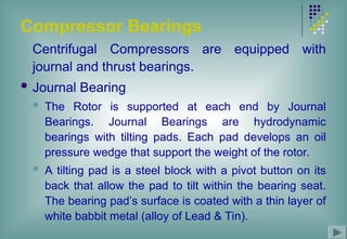 Compressor Bearings
Centrifugal Compressors are equipped with
journal and thrust bearings.
 Journal Bearing
 The Rotor is supported at each end by Journal
Bearings. Journal Bearings are hydrodynamic
bearings with tilting pads. Each pad develops an oil
pressure wedge that support the weight of the rotor.
 A tilting pad is a steel block with a pivot button on its
back that allow the pad to tilt within the bearing seat.
The bearing pad’s surface is coated with a thin layer of
white babbit metal (alloy of Lead & Tin).
 