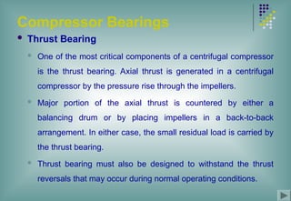 Compressor Bearings
 Thrust Bearing
 One of the most critical components of a centrifugal compressor
is the thrust bearing. Axial thrust is generated in a centrifugal
compressor by the pressure rise through the impellers.
 Major portion of the axial thrust is countered by either a
balancing drum or by placing impellers in a back-to-back
arrangement. In either case, the small residual load is carried by
the thrust bearing.
 Thrust bearing must also be designed to withstand the thrust
reversals that may occur during normal operating conditions.
 