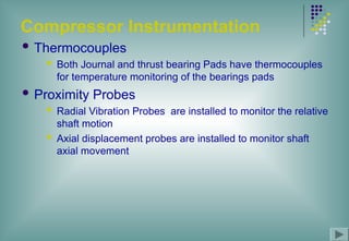 Compressor Instrumentation
 Thermocouples
 Both Journal and thrust bearing Pads have thermocouples
for temperature monitoring of the bearings pads
 Proximity Probes
 Radial Vibration Probes are installed to monitor the relative
shaft motion
 Axial displacement probes are installed to monitor shaft
axial movement
 