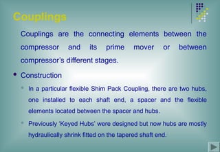 Couplings
Couplings are the connecting elements between the
compressor and its prime mover or between
compressor’s different stages.
 Construction
 In a particular flexible Shim Pack Coupling, there are two hubs,
one installed to each shaft end, a spacer and the flexible
elements located between the spacer and hubs.
 Previously ‘Keyed Hubs’ were designed but now hubs are mostly
hydraulically shrink fitted on the tapered shaft end.
 