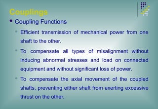 Couplings
 Coupling Functions
 Efficient transmission of mechanical power from one
shaft to the other.
 To compensate all types of misalignment without
inducing abnormal stresses and load on connected
equipment and without significant loss of power.
 To compensate the axial movement of the coupled
shafts, preventing either shaft from exerting excessive
thrust on the other.
 
