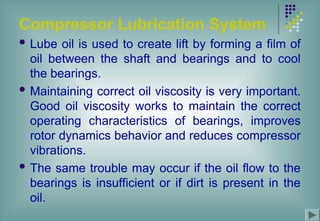 Compressor Lubrication System
 Lube oil is used to create lift by forming a film of
oil between the shaft and bearings and to cool
the bearings.
 Maintaining correct oil viscosity is very important.
Good oil viscosity works to maintain the correct
operating characteristics of bearings, improves
rotor dynamics behavior and reduces compressor
vibrations.
 The same trouble may occur if the oil flow to the
bearings is insufficient or if dirt is present in the
oil.
 