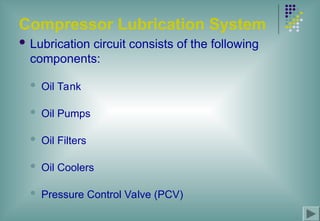 Compressor Lubrication System
 Lubrication circuit consists of the following
components:
 Oil Tank
 Oil Pumps
 Oil Filters
 Oil Coolers
 Pressure Control Valve (PCV)
 