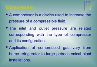 Compressor
 A compressor is a device used to increase the
pressure of a compressible fluid.
 The inlet and outlet pressure are related
corresponding with the type of compressor
and its configuration.
 Application of compressed gas vary from
home refrigerator to large petrochemical plant
installations.
 