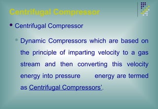 Centrifugal Compressor
 Centrifugal Compressor
 Dynamic Compressors which are based on
the principle of imparting velocity to a gas
stream and then converting this velocity
energy into pressure energy are termed
as Centrifugal Compressors’.
 