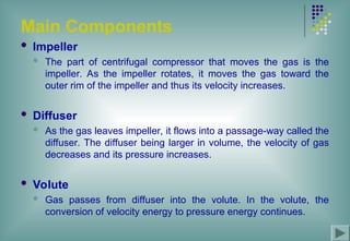 Main Components
 Impeller
 The part of centrifugal compressor that moves the gas is the
impeller. As the impeller rotates, it moves the gas toward the
outer rim of the impeller and thus its velocity increases.
 Diffuser
 As the gas leaves impeller, it flows into a passage-way called the
diffuser. The diffuser being larger in volume, the velocity of gas
decreases and its pressure increases.
 Volute
 Gas passes from diffuser into the volute. In the volute, the
conversion of velocity energy to pressure energy continues.
 