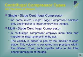 Centrifugal Compressor Types
(On The Basis of Stages)
 Single - Stage Centrifugal Compressor
 As name refers, Single Stage Compressor employs
only one impeller to impart energy into the gas.
 Multi - Stage Centrifugal Compressor
 A multi-stage compressor employs more than one
impeller to impart energy into the gas.
 The velocity is added to gas by the impeller of each
stage. This velocity is converted into pressure within
the diffuser. Thus, each impeller adds to the total
energy (pressure) of the gas.
 