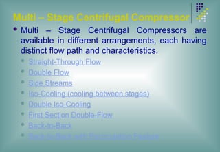 Multi – Stage Centrifugal Compressor
 Multi – Stage Centrifugal Compressors are
available in different arrangements, each having
distinct flow path and characteristics.
 Straight-Through Flow
 Double Flow
 Side Streams
 Iso-Cooling (cooling between stages)
 Double Iso-Cooling
 First Section Double-Flow
 Back-to-Back
 Back-to-Back with Recirculation Feature
 