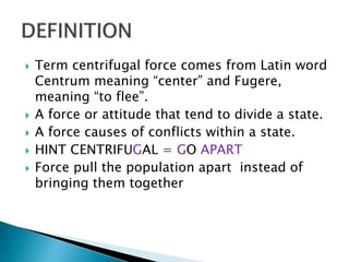  Term centrifugal force comes from Latin word
Centrum meaning “center” and Fugere,
meaning “to flee”.
 A force or attitude that tend to divide a state.
 A force causes of conflicts within a state.
 HINT CENTRIFUGAL = GO APART
 Force pull the population apart instead of
bringing them together
 