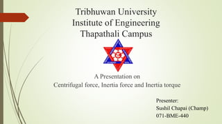 Tribhuwan University
Institute of Engineering
Thapathali Campus
A Presentation on
Centrifugal force, Inertia force and Inertia torque
Presenter:
Sushil Chapai (Champ)
071-BME-440
 