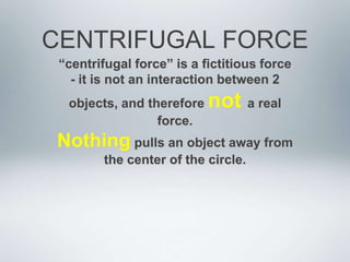 CENTRIFUGAL FORCE
“centrifugal force” is a fictitious force
- it is not an interaction between 2
objects, and therefore not a real
force.
Nothing pulls an object away from
the center of the circle.
 