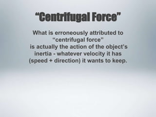 “Centrifugal Force”
What is erroneously attributed to
“centrifugal force”
is actually the action of the object’s
inertia - whatever velocity it has
(speed + direction) it wants to keep.
 