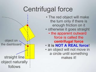 Centrifugal force
• The red object will make
the turn only if there is
enough friction on it
• otherwise it goes straight
• the apparent outward
force is called the
centrifugal force
• it is NOT A REAL force!
• an object will not move in
a circle until something
makes it!
object on
the dashboard
straight line
object naturally
follows
 