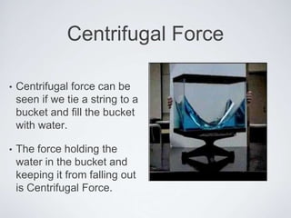 Centrifugal Force
• Centrifugal force can be
seen if we tie a string to a
bucket and fill the bucket
with water.
• The force holding the
water in the bucket and
keeping it from falling out
is Centrifugal Force.
 