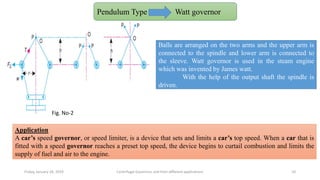 Friday, January 18, 2019 Centrifugal Governors and their different applications 10
Watt Governors:
Pendulum Type Watt governor
Fig. No-2
Balls are arranged on the two arms and the upper arm is
connected to the spindle and lower arm is connected to
the sleeve. Watt governor is used in the steam engine
which was invented by James watt.
With the help of the output shaft the spindle is
driven.
Application
A car’s speed governor, or speed limiter, is a device that sets and limits a car’s top speed. When a car that is
fitted with a speed governor reaches a preset top speed, the device begins to curtail combustion and limits the
supply of fuel and air to the engine.
 