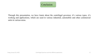 Friday, January 18, 2019 Centrifugal Governors and their different applications 17
Conclusion
Through this presentation, we have learnt about the centrifugal governor, it’s various types, it’s
working and applications, which are used in various industrial, automobile and other commercial
units in various areas.
 