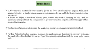 The function of governor is to regulate the speed of an engine when there are variation in the load.
For Eg. When the load on an engine increases, its speed decreases, therefore it is necessary to increase
the supply of working fluid & vice-versa. Thus, Governor automatically controls the speed under varying
load.
Introduction
Friday, January 18, 2019 3Centrifugal Governors and their different applications
 A Governor is a mechanical device used to govern the speed of machines like engines. From small
engines to tractors to standby power systems even in automobiles are enabled with governors to regulate
their speed.
 It allows the engine to run at the required speed, without any effect of changing the load. With the
continuous change of load, the configuration of governor varies that helps to control the supply of fuel
required by the engine.
 