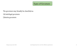 The governors may broadly be classified as-
1)Centrifugal governors
2)Inertia governors
Friday, January 18, 2019 Centrifugal Governors and their different applications 4
Types of Governors
 
