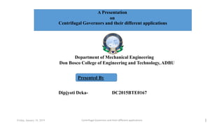 Department of Mechanical Engineering
Don Bosco College of Engineering and Technology, ADBU
1Friday, January 18, 2019
Dipjyoti Deka- DC2015BTE0167
Presented By
Centrifugal Governors and their different applications
Centrifugal Governors and their different applications
A Presentation
on
 