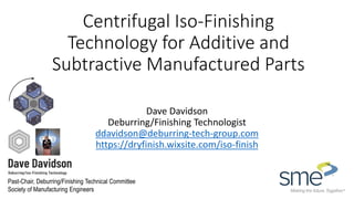 Centrifugal Iso-Finishing
Technology for Additive and
Subtractive Manufactured Parts
Dave Davidson
Deburring/Finishing Technologist
ddavidson@deburring-tech-group.com
https://dryfinish.wixsite.com/iso-finish
Past-Chair, Deburring/Finishing Technical Committee
Society of Manufacturing Engineers
 