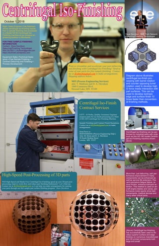 Diagram above illustrates
centrifugal iso-finish pro-
cessing with barrel rotation
and counter opposing turret
rotation used to develop high
G force media interaction with
part surfaces. This can be
used to develop isotropic
edge and surface finish 10
times faster than convention-
al finishing methods.
Centrifugal iso-finishing can be per-
formed on industrial parts with units
such as this HZ-160 model Centrifu-
gal Iso-Finishing machine shown
above.
More than just deburring, part per-
formance improvement in many
components can be enhanced as
well as service life extension. Pre-
vent premature fatigue failure, re-
duce friction, enhance lubricant re-
tention. This method is used on air-
craft engine blades and vanes, per-
formance motor-sports drive train
components, medical devices and
many other critical parts.
(Above) Centrifugal Iso-finishing
has successfully been used to de-
velop superior surface and edge
finishes on numerous manufactured
and 3D printed components both
large and small.
October 1, 2018
EDITORS NOTE: for lean aficionados only, this docu-
ment has been formatted to an 11 x 17 or A3 dimension...
Right: Sales Engineer Cole Mathisen
shows centrifugal iso-finishing results
from a sample finishing trial processed
in a Model HZ-60 Centrifugal Iso-
Finishing machine at our process en-
gineering location in Minnesota.
FOR FREE SAMPLE FINISHING
INFORMATION
Contact: Dave Davidson
Deburring/Finishing Technologist
509.230.6821 | dryfinish@gmail.com
https://dryfinish.wordpress.com
Equipment Sales ▪Technical Assis-
tance ▪ Free Sample Finishing ▪
Contract Deburring and Finishing ▪
Process Development
Gregg Meyer, CNC Production Supervisor at MacKay Manufacturing se-
lects tooling for initial life extension tests. New tools will be processed with
centrifugal finishing processes. A comparative evaluation will be made be-
tween tools edge and surface finished and tools as received by the manufac-
turer to determine service life improvements.
Dave Davidson, SME Tech Network
Deburring/Finishing Technologist
Want to streamline and accelerate your part deburring
and finishing with Centrifugal Iso-Finishing? Send us
some of your parts for free sample finishing. Contact
me at dryfinish@gmail.com to make arrangements.
Shipping address below:
MFI (Process Engineering Services)
attn: T. Mathisen and D. A. Davidson
1060 Commerce Blvd.
Howard Lake, MN 55349
Centrifugal Iso-Finish
Contract Services
LEFT: Al Norby, Quality Assurance Engineer
prepares parts for iso-finish processing in a Mod-
el HZ-220 Centrifugal Iso-Finishing Machine
_______________________________________
Sample Finishing and Contract Finish Quotations
Contact me at dryfinish@gmail.com to make
arrangements.
Send Parts to:
ISOFINISHING (Process Engineering Dept.)
Attn: M. Klein and D. A. Davidson
50 South Medina Street
Loretta, MN 55357
High-Speed Post-Processing of 3D parts
Will High-Speed and Hands-Free Centrifugal Iso-Finishing speed up your 3D part post-
processing, improve work-flow and reduce part finishing bottlenecks? Let’s find out.
Contact me at dryfinish@gmail.com so I can help you make arrangements for running
your parts through our free sample part surface finishing program. Dave Davidson
 