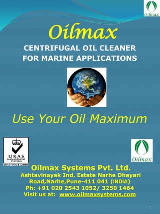 Oilmax

CENTRIFUGAL OIL CLEANER
FOR MARINE APPLICATIONS

Use Your Oil Maximum

Oilmax Systems Pvt. Ltd.

Ashtavinayak Ind. Estate Narhe Dhayari
Road,Narhe,Pune-411 041 (INDIA)
Ph: +91 020 2543 1052/ 3250 1464
Visit us at: www.oilmaxsystems.com
1

 