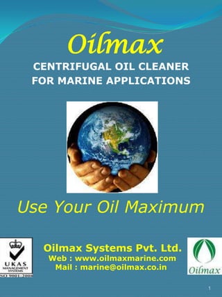 Oilmax

CENTRIFUGAL OIL CLEANER
FOR MARINE APPLICATIONS

Use Your Oil Maximum
Oilmax Systems Pvt. Ltd.
Web : www.oilmaxmarine.com
Mail : marine@oilmax.co.in

1

 