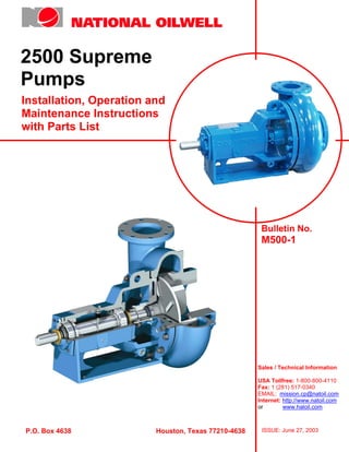 2500 Supreme
Pumps
Installation, Operation and
Maintenance Instructions
with Parts List




                                                      Bulletin No.
                                                      M500-1




                                                     Sales / Technical Information

                                                     USA Tollfree: 1-800-800-4110
                                                     Fax: 1 (281) 517-0340
                                                     EMAIL: mission.cp@natoil.com
                                                     Internet: http://www.natoil.com
                                                     or        www.haloil.com



P.O. Box 4638            Houston, Texas 77210-4638    ISSUE: June 27, 2003
 