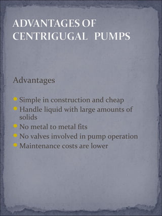 Advantages 
Simple in construction and cheap 
Handle liquid with large amounts of 
solids 
No metal to metal fits 
No valves involved in pump operation 
Maintenance costs are lower 
 