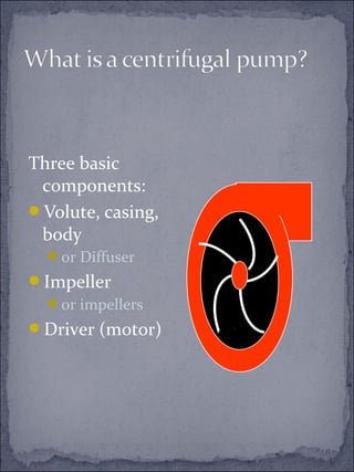 Three basic 
components: 
Volute, casing, 
body 
or Diffuser 
Impeller 
or impellers 
Driver (motor) 
 