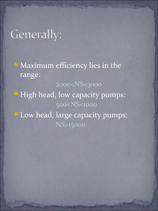 Maximum efficiency lies in the 
range: 
2000<NS<3000 
High head, low capacity pumps: 
500<NS<1000 
Low head, large capacity pumps: 
NS>15000 
 