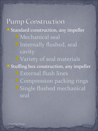 Standard construction, any impeller 
Mechanical seal 
Internally flushed, seal 
cavity 
Variety of seal materials 
Stuffing box construction, any impeller 
External flush lines 
Compression packing rings 
Single flushed mechanical 
seal 
Centrifugal Pumps 
 