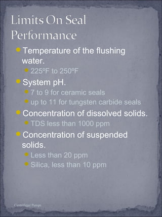 Temperature of the flushing 
water. 
225ºF to 250ºF 
System pH. 
7 to 9 for ceramic seals 
up to 11 for tungsten carbide seals 
Concentration of dissolved solids. 
TDS less than 1000 ppm 
Concentration of suspended 
solids. 
Less than 20 ppm 
Silica, less than 10 ppm 
Centrifugal Pumps 
 