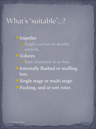 Impeller 
Single suction or double 
suction. 
Volutes 
Base mounted or in-line. 
Internally flushed or stuffing 
box. 
Single stage or multi stage. 
Packing, seal or wet rotor. 
Centrifugal Pumps 
 
